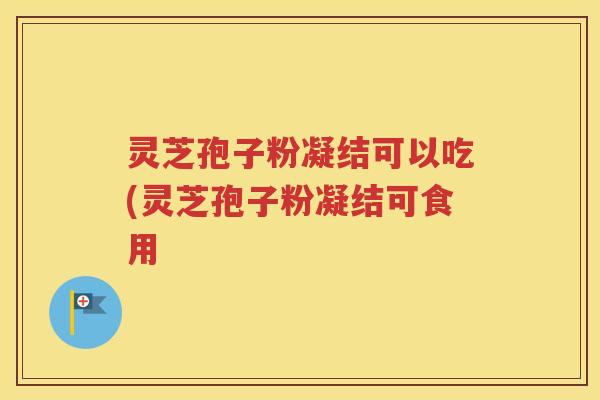 灵芝孢子粉凝结可以吃(灵芝孢子粉凝结可食用