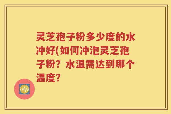 灵芝孢子粉多少度的水冲好(如何冲泡灵芝孢子粉？水温需达到哪个温度？
