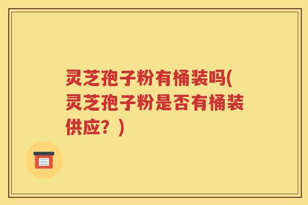 灵芝孢子粉有桶装吗(灵芝孢子粉是否有桶装供应？)