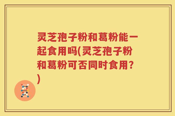 灵芝孢子粉和葛粉能一起食用吗(灵芝孢子粉和葛粉可否同时食用？)