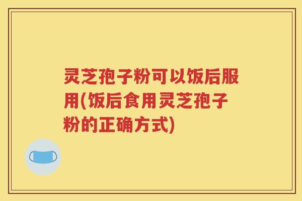 灵芝孢子粉可以饭后服用(饭后食用灵芝孢子粉的正确方式)