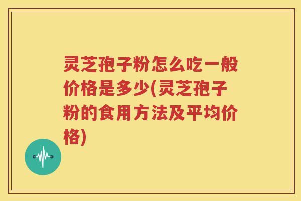灵芝孢子粉怎么吃一般价格是多少(灵芝孢子粉的食用方法及平均价格)