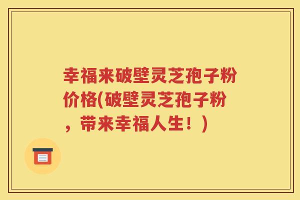 幸福来破壁灵芝孢子粉价格(破壁灵芝孢子粉，带来幸福人生！)