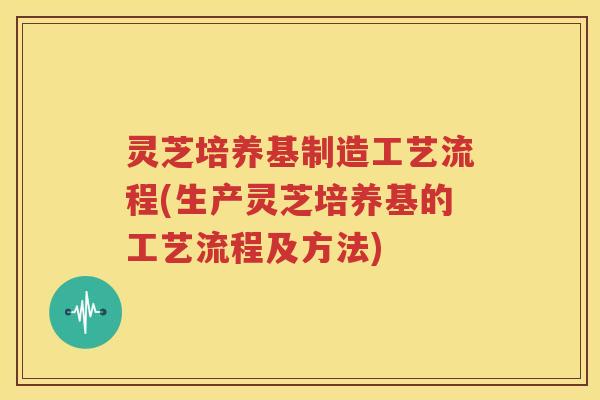 灵芝培养基制造工艺流程(生产灵芝培养基的工艺流程及方法)