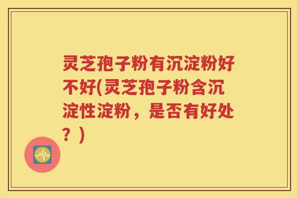 灵芝孢子粉有沉淀粉好不好(灵芝孢子粉含沉淀性淀粉，是否有好处？)