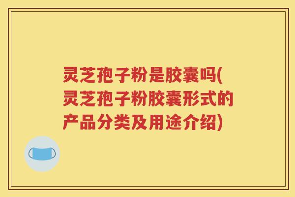 灵芝孢子粉是胶囊吗(灵芝孢子粉胶囊形式的产品分类及用途介绍)