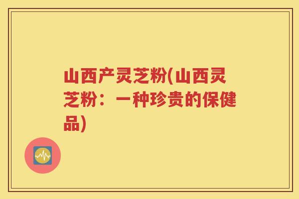山西产灵芝粉(山西灵芝粉：一种珍贵的保健品)