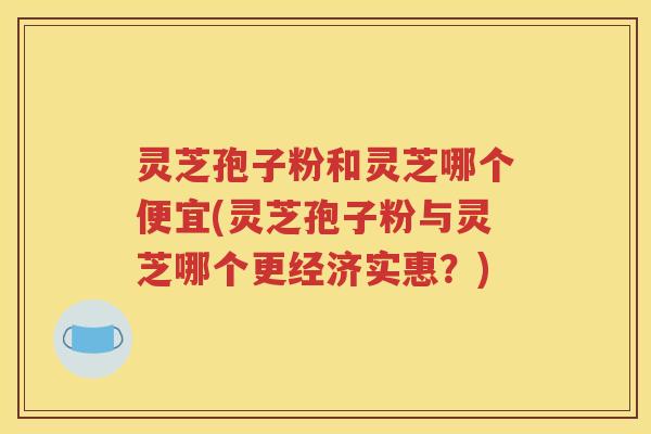 灵芝孢子粉和灵芝哪个便宜(灵芝孢子粉与灵芝哪个更经济实惠？)