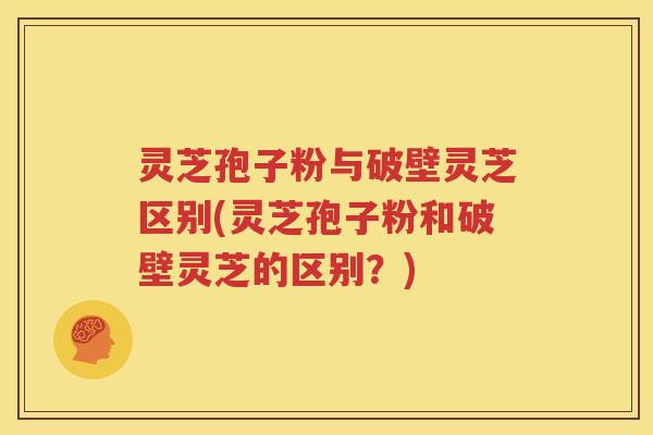 灵芝孢子粉与破壁灵芝区别(灵芝孢子粉和破壁灵芝的区别？)