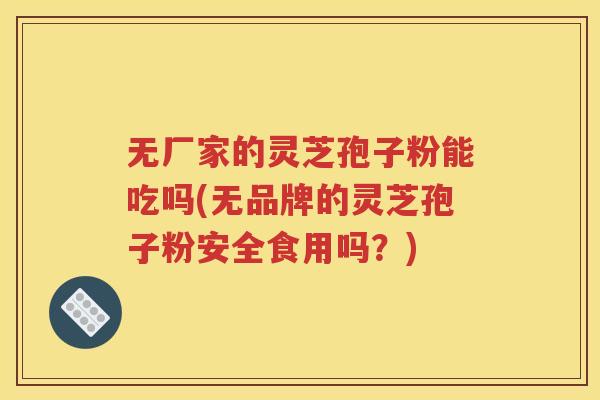 无厂家的灵芝孢子粉能吃吗(无品牌的灵芝孢子粉安全食用吗？)