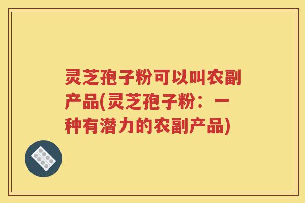灵芝孢子粉可以叫农副产品(灵芝孢子粉：一种有潜力的农副产品)