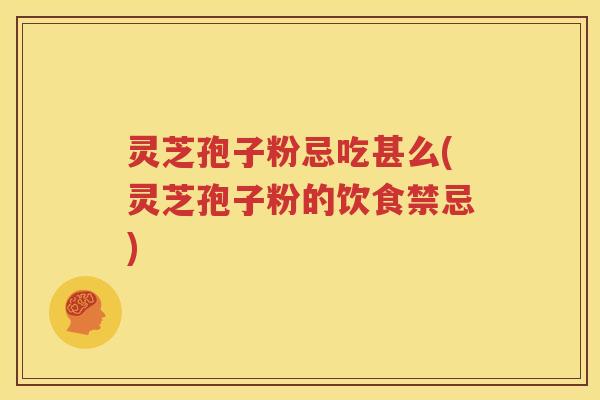 灵芝孢子粉忌吃甚么(灵芝孢子粉的饮食禁忌)