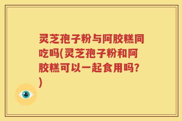 灵芝孢子粉与阿胶糕同吃吗(灵芝孢子粉和阿胶糕可以一起食用吗？)
