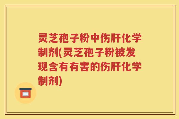 灵芝孢子粉中伤肝化学制剂(灵芝孢子粉被发现含有有害的伤肝化学制剂)