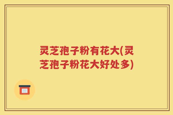 灵芝孢子粉有花大(灵芝孢子粉花大好处多)