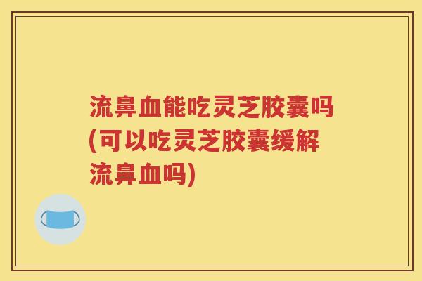 流鼻血能吃灵芝胶囊吗(可以吃灵芝胶囊缓解流鼻血吗)