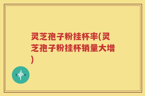 灵芝孢子粉挂杯率(灵芝孢子粉挂杯销量大增)