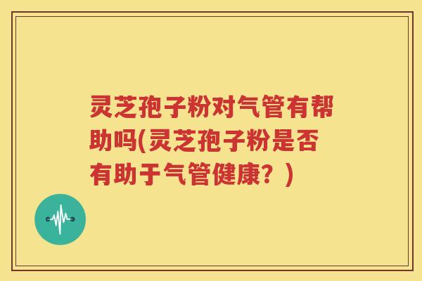 灵芝孢子粉对气管有帮助吗(灵芝孢子粉是否有助于气管健康？)