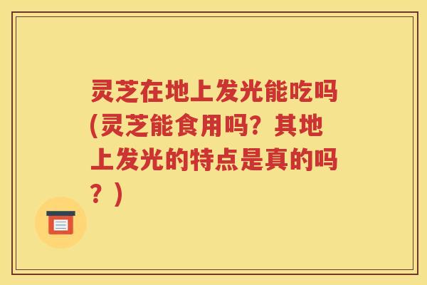 灵芝在地上发光能吃吗(灵芝能食用吗？其地上发光的特点是真的吗？)