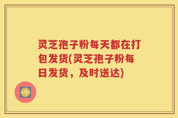 灵芝孢子粉每天都在打包发货(灵芝孢子粉每日发货，及时送达)