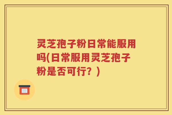 灵芝孢子粉日常能服用吗(日常服用灵芝孢子粉是否可行？)