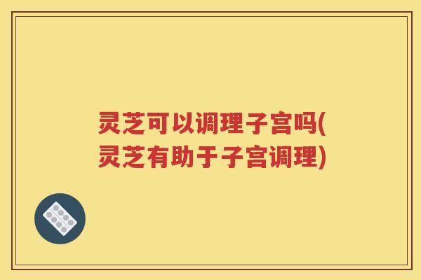 灵芝可以调理子宫吗(灵芝有助于子宫调理)