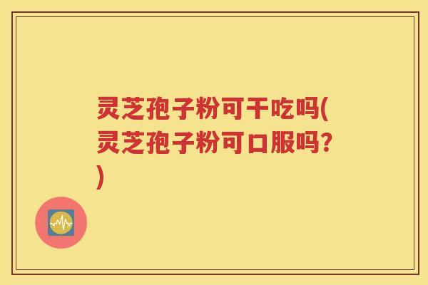 灵芝孢子粉可干吃吗(灵芝孢子粉可口服吗？)