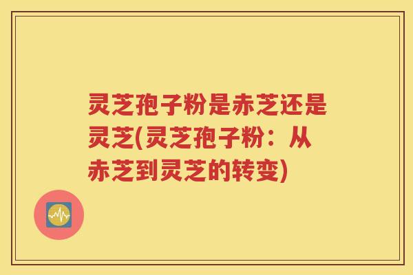 灵芝孢子粉是赤芝还是灵芝(灵芝孢子粉：从赤芝到灵芝的转变)