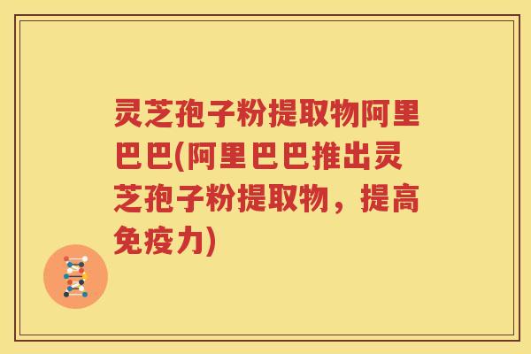 灵芝孢子粉提取物阿里巴巴(阿里巴巴推出灵芝孢子粉提取物，提高免疫力)