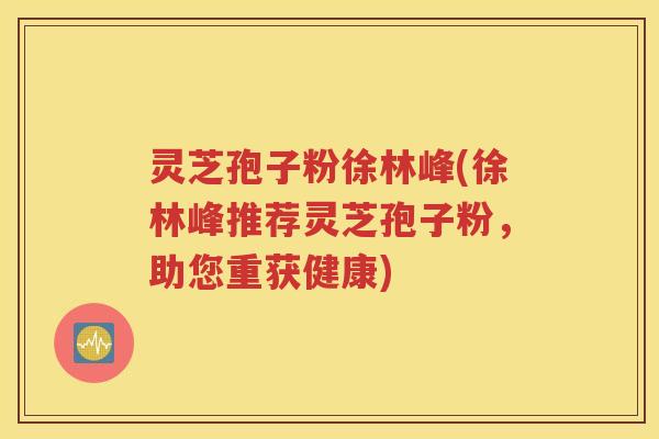 灵芝孢子粉徐林峰(徐林峰推荐灵芝孢子粉，助您重获健康)