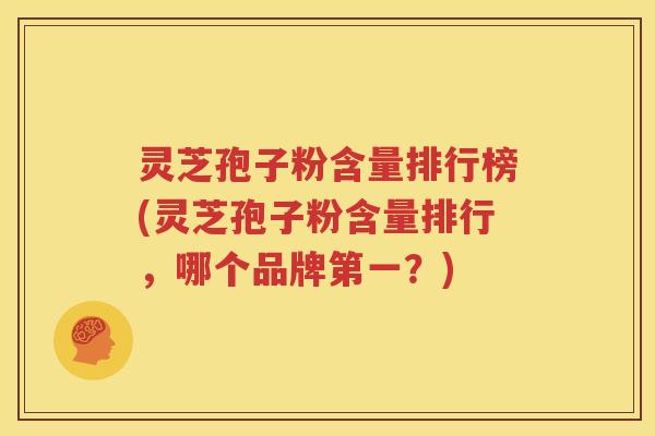 灵芝孢子粉含量排行榜(灵芝孢子粉含量排行，哪个品牌第一？)