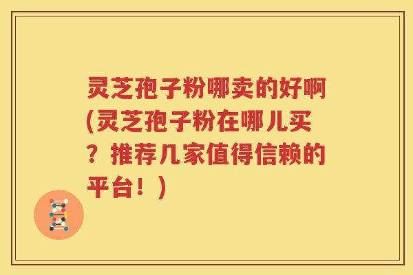 灵芝孢子粉哪卖的好啊(灵芝孢子粉在哪儿买？推荐几家值得信赖的平台！)