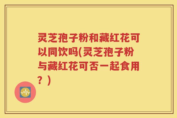 灵芝孢子粉和藏红花可以同饮吗(灵芝孢子粉与藏红花可否一起食用？)