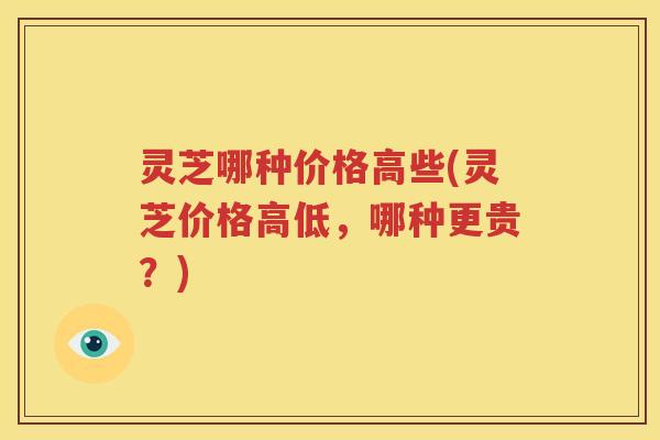 灵芝哪种价格高些(灵芝价格高低，哪种更贵？)