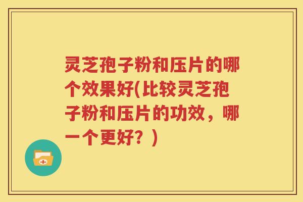 灵芝孢子粉和压片的哪个效果好(比较灵芝孢子粉和压片的功效，哪一个更好？)
