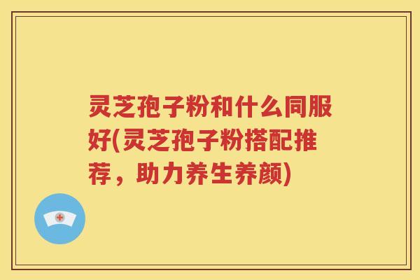 灵芝孢子粉和什么同服好(灵芝孢子粉搭配推荐，助力养生养颜)