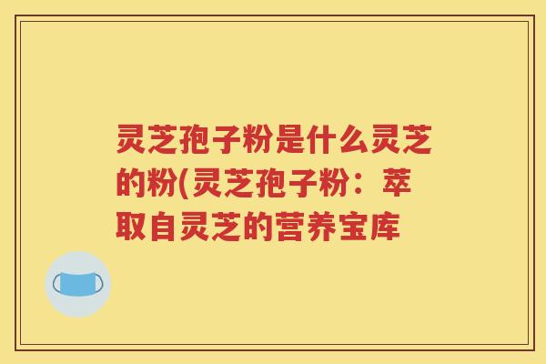 灵芝孢子粉是什么灵芝的粉(灵芝孢子粉：萃取自灵芝的营养宝库
