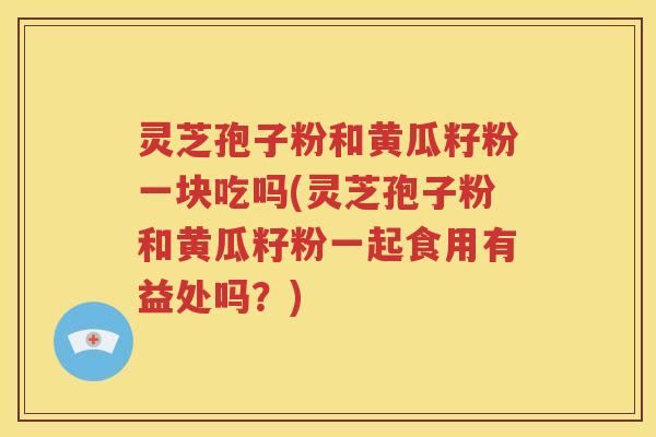 灵芝孢子粉和黄瓜籽粉一块吃吗(灵芝孢子粉和黄瓜籽粉一起食用有益处吗？)
