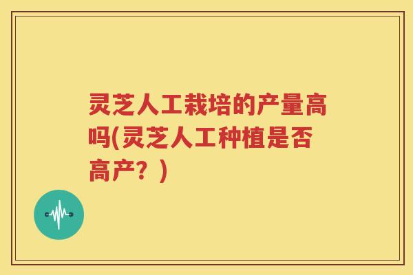 灵芝人工栽培的产量高吗(灵芝人工种植是否高产？)