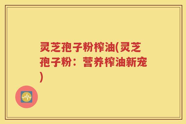 灵芝孢子粉榨油(灵芝孢子粉：营养榨油新宠)
