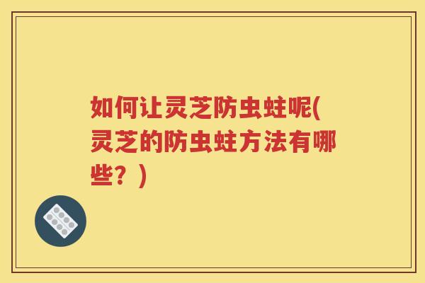 如何让灵芝防虫蛀呢(灵芝的防虫蛀方法有哪些？)