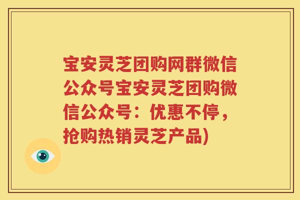 宝安灵芝团购网群微信公众号宝安灵芝团购微信公众号：优惠不停，抢购热销灵芝产品)