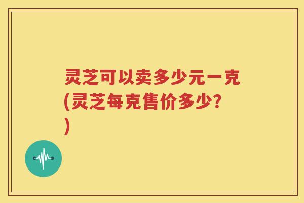 灵芝可以卖多少元一克(灵芝每克售价多少？)