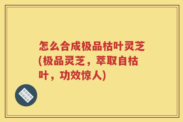 怎么合成极品枯叶灵芝(极品灵芝，萃取自枯叶，功效惊人)