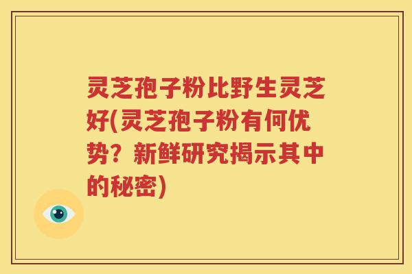 灵芝孢子粉比野生灵芝好(灵芝孢子粉有何优势？新鲜研究揭示其中的秘密)