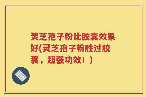 灵芝孢子粉比胶囊效果好(灵芝孢子粉胜过胶囊，超强功效！)