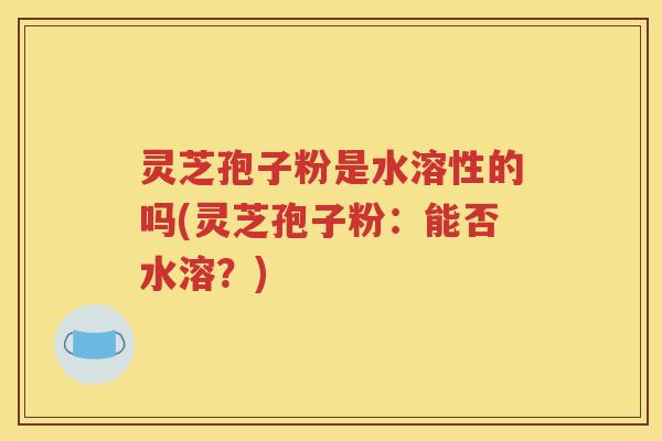 灵芝孢子粉是水溶性的吗(灵芝孢子粉：能否水溶？)