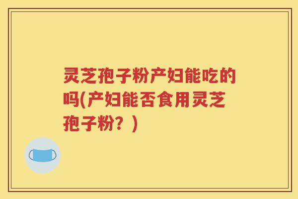 灵芝孢子粉产妇能吃的吗(产妇能否食用灵芝孢子粉？)