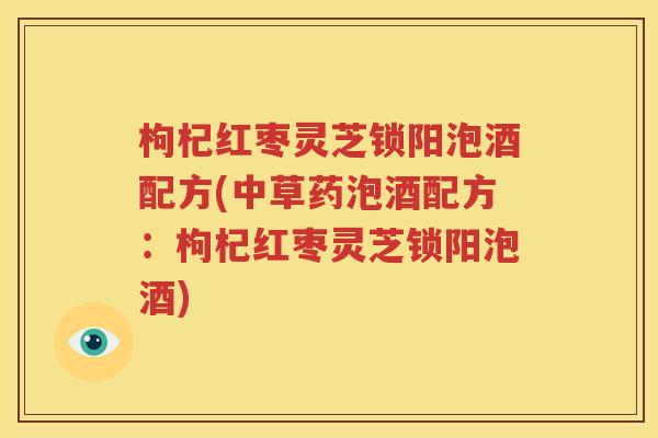 枸杞红枣灵芝锁阳泡酒配方(中草药泡酒配方：枸杞红枣灵芝锁阳泡酒)