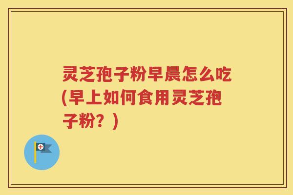 灵芝孢子粉早晨怎么吃(早上如何食用灵芝孢子粉？)